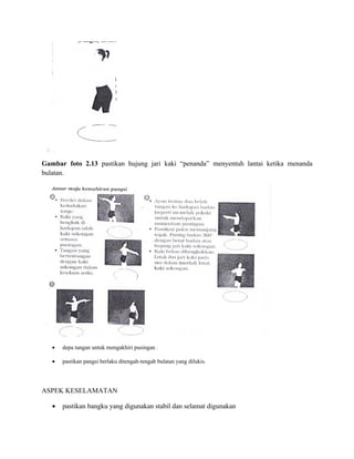 Gambar foto 2.13 pastikan hujung jari kaki “penanda” menyentuh lantai ketika menanda
bulatan.




   •   depa tangan untuk mengakhiri pusingan .

   •   pastikan pangsi berlaku ditengah-tengah bulatan yang dilukis.




ASPEK KESELAMATAN

   •   pastikan bangku yang digunakan stabil dan selamat digunakan
 