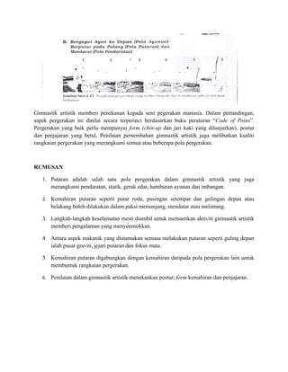 Gimnastik artistik memberi penekanan kepada seni pegerakan manusia. Dalam pertandingan,
aspek pergerakan ini dinilai secara terperinci berdasarkan buku peraturan “Code of Poins”.
Pergerakan yang baik perlu mempunyai form (chin-up dan jari kaki yang dilunjurkan), postur
dan penjajaran yang betul. Penilaian persembahan gimnastik artistik juga melibatkan kualiti
rangkaian pergerakan yang merangkumi semua atau beberapa pola pergerakan.



RUMUSAN

   1. Putaran adalah salah satu pola pergerakan dalam gimnastik artistik yang juga
      merangkumi pendaratan, statik, gerak edar, hamburan ayunan dan imbangan.

   2. Kemahiran putaran seperti putar roda, pusingan setempat dan gulingan depan atau
      belakang boleh dilakukan dalam paksi memanjang, mendatar atau melintang.

   3. Langkah-langkah keselamatan mesti diambil untuk memastikan aktiviti gimnastik artistik
      memberi pengalaman yang menyeronokkan.

   4. Antara aspek makanik yang diutamakan semasa melakukan putaran seperti guling depan
      ialah pusat graviti, jejari putaran dan fokus mata.

   5. Kemahiran putaran digabungkan dengan kemahiran daripada pola pergerakan lain untuk
      membentuk rangkaian pergerakan.

   6. Penilaian dalam gimnastik artistik menekankan postur, form kemahiran dan penjajaran.
 