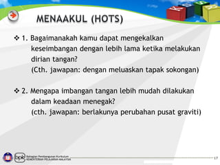  1. Bagaimanakah kamu dapat mengekalkan
keseimbangan dengan lebih lama ketika melakukan
dirian tangan?
(Cth. jawapan: dengan meluaskan tapak sokongan)
 2. Mengapa imbangan tangan lebih mudah dilakukan
dalam keadaan menegak?
(cth. jawapan: berlakunya perubahan pusat graviti)

Bahagian Pembangunan Kurikulum
KEMENTERIAN PELAJARAN MALAYSIA

17

 