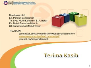 Bahagian Pembangunan Kurikulum
KEMENTERIAN PELAJARAN MALAYSIA

Disediakan oleh
En. Poniran bin Salamon
Tn. Syed Muhd Kamal bin S. A. Bakar
En. Mohd Erwan bin Miskob
Cik Kamariah binti Mohd Yassin
RUJUKAN:
gymnastics.about.com/od/skillhowtos/ss/handstand.htm
www.moe.gov.my/bpk/bsk/.../masteri.pdf
kssr.bpk.my/pengenalan/emk

18

 