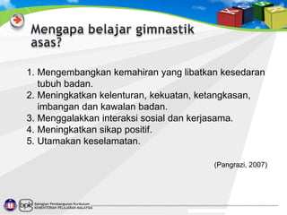 1. Mengembangkan kemahiran yang libatkan kesedaran
tubuh badan.
2. Meningkatkan kelenturan, kekuatan, ketangkasan,
imbangan dan kawalan badan.
3. Menggalakkan interaksi sosial dan kerjasama.
4. Meningkatkan sikap positif.
5. Utamakan keselamatan.
(Pangrazi, 2007)

Bahagian Pembangunan Kurikulum
KEMENTERIAN PELAJARAN MALAYSIA

 