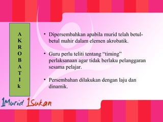 • Dipersembahkan apabila murid telah betul-
betul mahir dalam elemen akrobatik.
• Guru perlu teliti tentang “timing”
perlaksanaan agar tidak berlaku pelanggaran
sesama pelajar.
• Persembahan dilakukan dengan laju dan
dinamik.
A
K
R
O
B
A
T
I
k
 