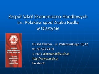 Zespół Szkół Ekonomiczno-Handlowych
im. Polaków spod Znaku Rodła
w Olsztynie
10-364 Olsztyn , ul. Paderewskiego 10/12
tel. 89 526 79 91
e-mail: sekretariat@zseh.pl
http://www.zseh.pl
Facebook
 