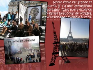 Notre école est grande et
moderne. Il y a une atmosphère
agréable. Dans notre école on
organise beaucoup de voyages,
d’excursions par exemple à Paris.