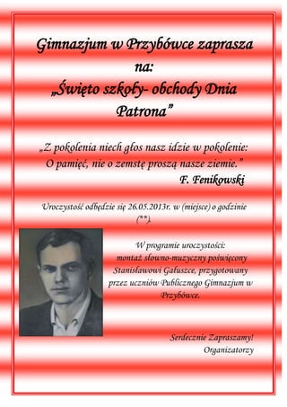 Gimnazjum w Przybówce zaprasza
na:
„Święto szkoły- obchody Dnia
Patrona”
„Z pokolenia niech głos nasz idzie w pokolenie:
O pamięć, nie o zemstę proszą nasze ziemie.”
F. Fenikowski
Uroczystość odbędzie się 26.05.2013r. w (miejsce) o godzinie
(**).
W programie uroczystości:
montaż słowno-muzyczny poświęcony
Stanisławowi Gałuszce, przygotowany
przez uczniów Publicznego Gimnazjum w
Przybówce.
Serdecznie Zapraszamy!
Organizatorzy
 