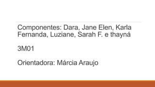 Componentes: Dara, Jane Elen, Karla 
Fernanda, Luziane, Sarah F. e thayná 
3M01 
Orientadora: Márcia Araujo 
