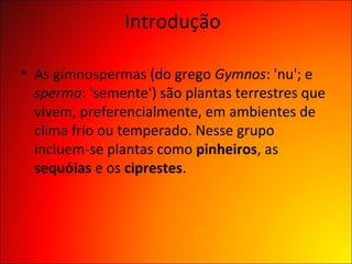 Introdução

• As gimnospermas (do grego Gymnos: 'nu'; e
  sperma: 'semente') são plantas terrestres que
  vivem, preferencialmente, em ambientes de
  clima frio ou temperado. Nesse grupo
  incluem-se plantas como pinheiros, as
  sequóias e os ciprestes.
 