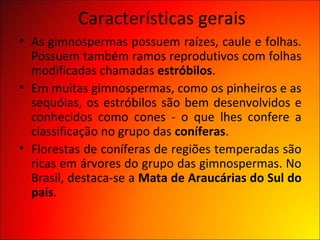 Características gerais
• As gimnospermas possuem raízes, caule e folhas.
  Possuem também ramos reprodutivos com folhas
  modificadas chamadas estróbilos.
• Em muitas gimnospermas, como os pinheiros e as
  sequóias, os estróbilos são bem desenvolvidos e
  conhecidos como cones - o que lhes confere a
  classificação no grupo das coníferas.
• Florestas de coníferas de regiões temperadas são
  ricas em árvores do grupo das gimnospermas. No
  Brasil, destaca-se a Mata de Araucárias do Sul do
  país.
 
