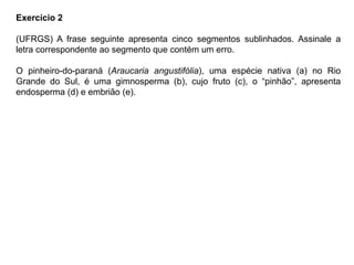 Exercício 2
(UFRGS) A frase seguinte apresenta cinco segmentos sublinhados. Assinale a
letra correspondente ao segmento que contém um erro.
O pinheiro-do-paraná (Araucaria angustifólia), uma espécie nativa (a) no Rio
Grande do Sul, é uma gimnosperma (b), cujo fruto (c), o “pinhão”, apresenta
endosperma (d) e embrião (e).
 