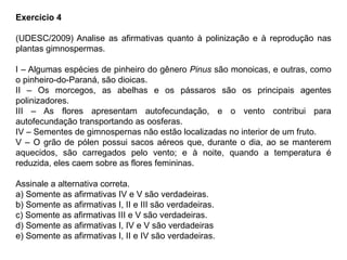 Exercício 4
(UDESC/2009) Analise as afirmativas quanto à polinização e à reprodução nas
plantas gimnospermas.
I – Algumas espécies de pinheiro do gênero Pinus são monoicas, e outras, como
o pinheiro-do-Paraná, são dioicas.
II – Os morcegos, as abelhas e os pássaros são os principais agentes
polinizadores.
III – As flores apresentam autofecundação, e o vento contribui para
autofecundação transportando as oosferas.
IV – Sementes de gimnospernas não estão localizadas no interior de um fruto.
V – O grão de pólen possui sacos aéreos que, durante o dia, ao se manterem
aquecidos, são carregados pelo vento; e à noite, quando a temperatura é
reduzida, eles caem sobre as flores femininas.
Assinale a alternativa correta.
a) Somente as afirmativas IV e V são verdadeiras.
b) Somente as afirmativas I, II e III são verdadeiras.
c) Somente as afirmativas III e V são verdadeiras.
d) Somente as afirmativas I, IV e V são verdadeiras
e) Somente as afirmativas I, II e IV são verdadeiras.
 