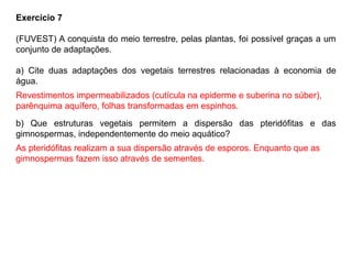 Exercício 7
(FUVEST) A conquista do meio terrestre, pelas plantas, foi possível graças a um
conjunto de adaptações.
a) Cite duas adaptações dos vegetais terrestres relacionadas à economia de
água.
b) Que estruturas vegetais permitem a dispersão das pteridófitas e das
gimnospermas, independentemente do meio aquático?
Revestimentos impermeabilizados (cutícula na epiderme e suberina no súber),
parênquima aquífero, folhas transformadas em espinhos.
As pteridófitas realizam a sua dispersão através de esporos. Enquanto que as
gimnospermas fazem isso através de sementes.
 