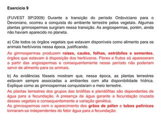 Exercício 9
(FUVEST SP/2009) Durante a transição do período Ordoviciano para o
Devoniano, ocorreu a conquista do ambiente terrestre pelos vegetais. Algumas
plantas gimnospermas surgiram nessa transição. As angiospermas, porém, ainda
não haviam aparecido no planeta.
a) Cite todos os órgãos vegetais que estavam disponíveis como alimento para os
animais herbívoros nessa época, justificando.
b) As evidências fósseis mostram que, nessa época, as plantas terrestres
estavam sempre associadas a ambientes com alta disponibilidade hídrica.
Explique como as gimnospermas conquistaram o meio terrestre.
As gimnospermas produzem raízes, caules, folhas, estróbilos e sementes,
órgãos que estavam à disposição dos herbívoros. Flores e frutos só apareceram
a partir das angiospermas e consequentemente nesse período não poderiam
servir de alimento para os animais.
As plantas terrestres dos grupos das briófitas e pteridófitas são dependentes de
água para a fecundação. A presença de água garante a fecundação cruzada
desses vegetais e consequentemente a variação genética.
As gimnospermas com o aparecimento dos grãos de pólen e tubos polínicos
tornaram-se independentes do fator água para a fecundação.
 