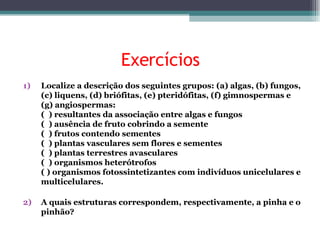Exercícios Localize a descrição dos seguintes grupos: (a) algas, (b) fungos, (c) liquens, (d) briófitas, (e) pteridófitas, (f) gimnospermas e (g) angiospermas: (  ) resultantes da associação entre algas e fungos (  ) ausência de fruto cobrindo a semente (  ) frutos contendo sementes (  ) plantas vasculares sem flores e sementes (  ) plantas terrestres avasculares (  ) organismos heterótrofos ( ) organismos fotossintetizantes com indivíduos unicelulares e multicelulares. A quais estruturas correspondem, respectivamente, a pinha e o pinhão? 