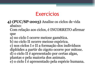 Exercícios 4) (PUC/SP-2003)  Analise os ciclos de vida abaixo: Com relação aos ciclos, é INCORRETO afirmar que a) no ciclo I ocorre meiose gamética. b) no ciclo II ocorre meiose espórica. c) nos ciclos I e II a formação dos indivíduos diplóides a partir do zigoto ocorre por mitose. d) o ciclo II é apresentado por certas algas, plantas e pela maioria dos animais. e) o ciclo I é apresentado pela espécie humana. 