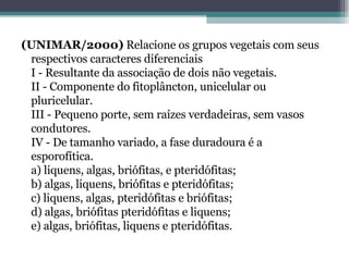 (UNIMAR/2000)  Relacione os grupos vegetais com seus respectivos caracteres diferenciais I - Resultante da associação de dois não vegetais. II - Componente do fitoplâncton, unicelular ou pluricelular. III - Pequeno porte, sem raízes verdadeiras, sem vasos condutores. IV - De tamanho variado, a fase duradoura é a esporofítica. a) liquens, algas, briófitas, e pteridófitas; b) algas, liquens, briófitas e pteridófitas; c) liquens, algas, pteridófitas e briófitas; d) algas, briófitas pteridófitas e liquens; e) algas, briófitas, liquens e pteridófitas. 