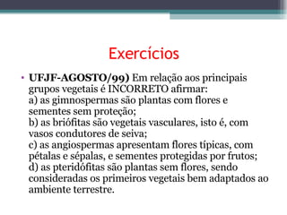 Exercícios UFJF-AGOSTO/99)  Em relação aos principais grupos vegetais é INCORRETO afirmar: a) as gimnospermas são plantas com flores e sementes sem proteção; b) as briófitas são vegetais vasculares, isto é, com vasos condutores de seiva; c) as angiospermas apresentam flores típicas, com pétalas e sépalas, e sementes protegidas por frutos; d) as pteridófitas são plantas sem flores, sendo consideradas os primeiros vegetais bem adaptados ao ambiente terrestre. 