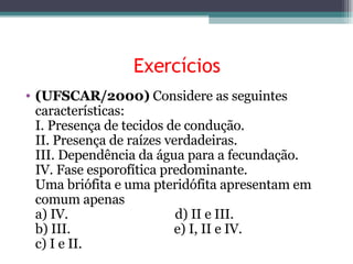 Exercícios (UFSCAR/2000)  Considere as seguintes características: I. Presença de tecidos de condução. II. Presença de raízes verdadeiras. III. Dependência da água para a fecundação. IV. Fase esporofítica predominante. Uma briófita e uma pteridófita apresentam em comum apenas a) IV.                                 d) II e III. b) III.                                e) I, II e IV. c) I e II. 