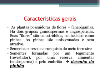 Características gerais As plantas possuidoras de flores = fanerógamas. Há dois grupos: gimnospermas e angiospermas. Suas "flores" são os estróbilos, conhecidos como pinhas. As pinhas são unissexuadas e sem atrativo. Semente: sucesso na conquista do meio terrestre Sementes formadas por um tegumento (revestidor), por uma reserva alimentar (endosperma) e pelo embrião     desenho do pinhão 
