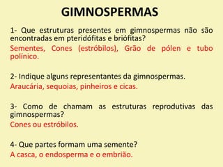 GIMNOSPERMAS
1- Que estruturas presentes em gimnospermas não são
encontradas em pteridófitas e briófitas?
Sementes, Cones (estróbilos), Grão de pólen e tubo
polínico.
2- Indique alguns representantes da gimnospermas.
Araucária, sequoias, pinheiros e cicas.
3- Como de chamam as estruturas reprodutivas das
gimnospermas?
Cones ou estróbilos.
4- Que partes formam uma semente?
A casca, o endosperma e o embrião.
 