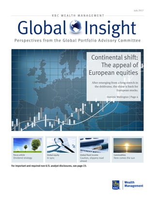 July 2017
R B C W E A L T H M A N A G E M E N T
Global InsightPerspectives from the Global Portfolio Advisory Committee
For important and required non-U.S. analyst disclosures, see page 23.
Global equity
In sync
Global fixed income
Caution, slippery road
ahead
Commodities
Here comes the sun
Focus article
Dividend strategy
Continental shift:
The appeal of
European equities
After emerging from a long stretch in
the doldrums, the shine is back for
European stocks.
Dominic Wallington | Page 4
 