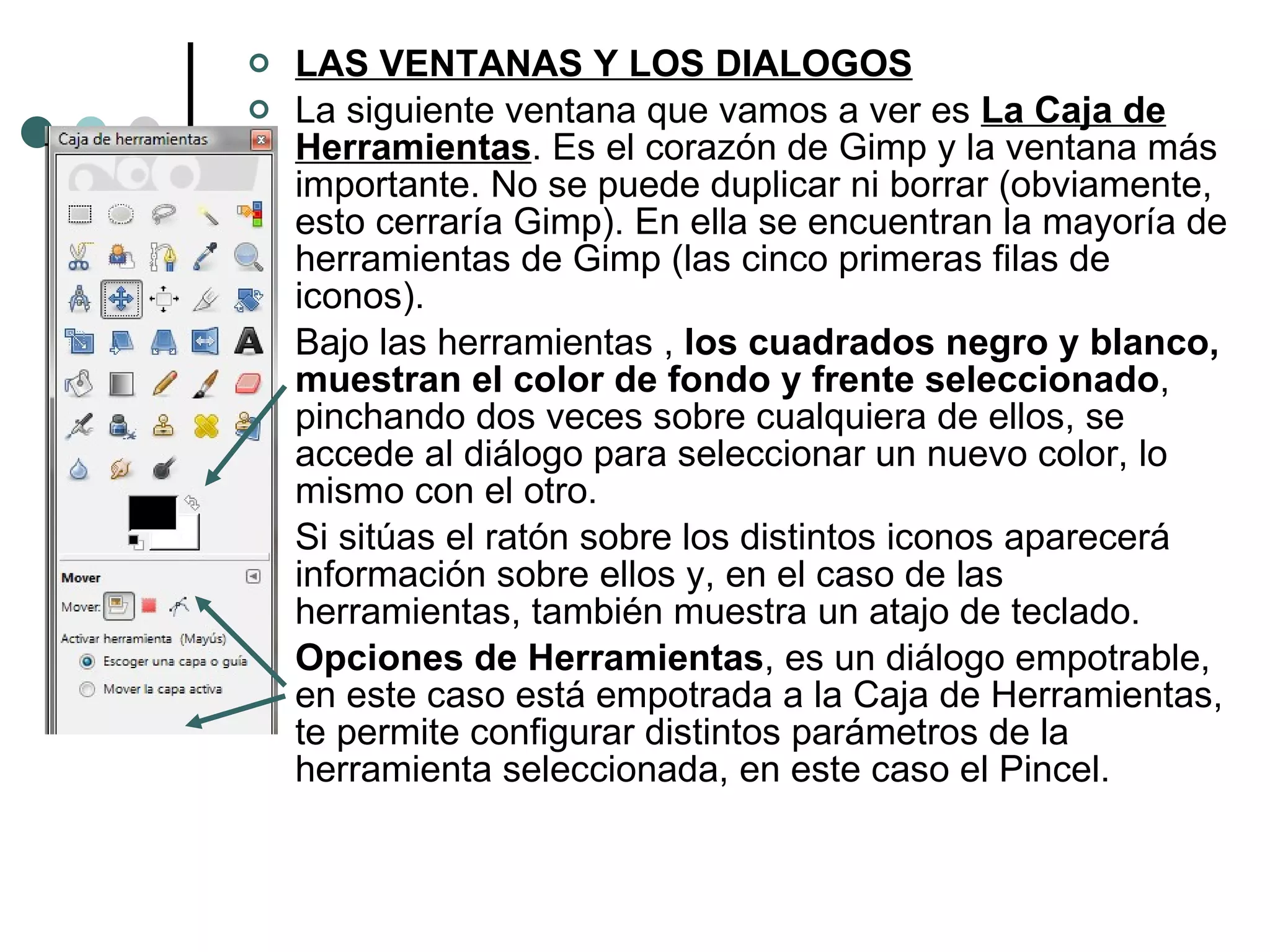 LAS VENTANAS Y LOS DIALOGOS La siguiente ventana que vamos a ver es  La Caja de Herramientas . Es el corazón de Gimp y la ventana más importante. No se puede duplicar ni borrar (obviamente, esto cerraría Gimp). En ella se encuentran la mayoría de herramientas de Gimp (las cinco primeras filas de iconos). Bajo las herramientas ,  los cuadrados negro y blanco, muestran el color de fondo y frente seleccionado , pinchando dos veces sobre cualquiera de ellos, se accede al diálogo para seleccionar un nuevo color, lo mismo con el otro. Si sitúas el ratón sobre los distintos iconos aparecerá información sobre ellos y, en el caso de las herramientas, también muestra un atajo de teclado. Opciones de Herramientas , es un diálogo empotrable, en este caso está empotrada a la Caja de Herramientas, te permite configurar distintos parámetros de la herramienta seleccionada, en este caso el Pincel. 