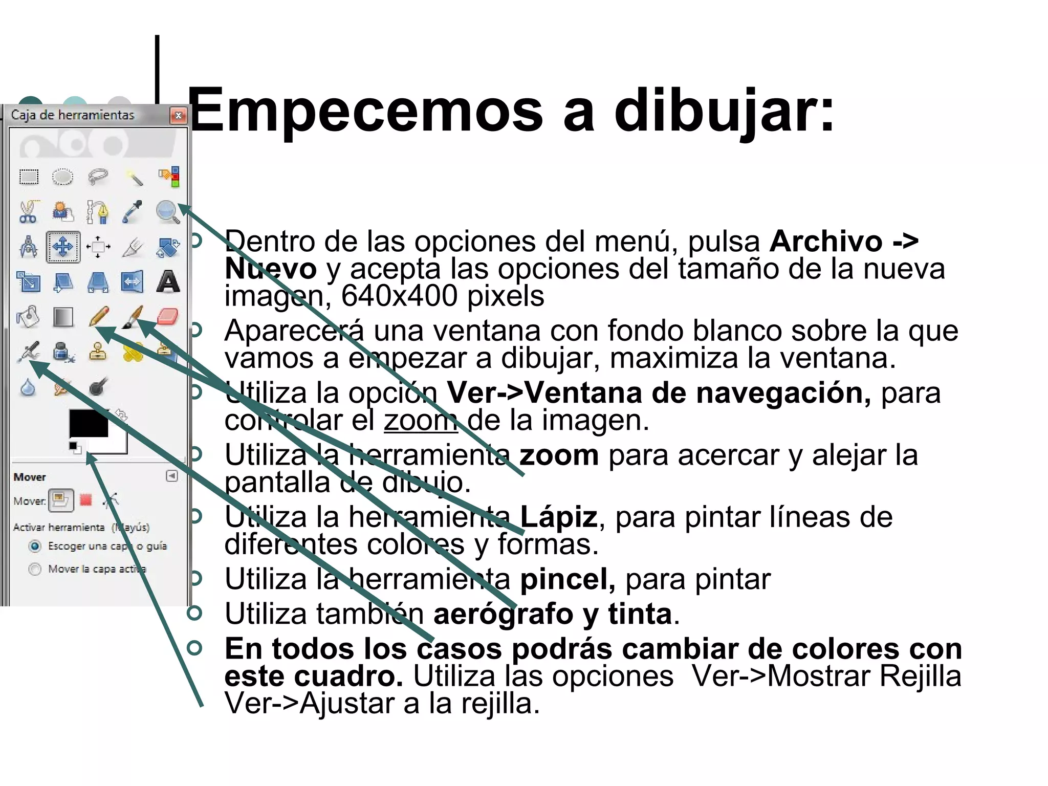 Empecemos a dibujar: Dentro de las opciones del menú, pulsa  Archivo -> Nuevo  y acepta las opciones del tamaño de la nueva imagen, 640x400 pixels Aparecerá una ventana con fondo blanco sobre la que vamos a empezar a dibujar, maximiza la ventana. Utiliza la opción  Ver->Ventana de navegación,  para controlar el  zoom  de la imagen. Utiliza la herramienta  zoom  para acercar y alejar la pantalla de dibujo. Utiliza la herramienta  Lápiz , para pintar líneas de diferentes colores y formas. Utiliza la herramienta  pincel,  para pintar Utiliza también  aerógrafo y tinta . En todos los casos podrás cambiar de colores con este cuadro.  Utiliza las opciones  Ver->Mostrar Rejilla  Ver->Ajustar a la rejilla. 