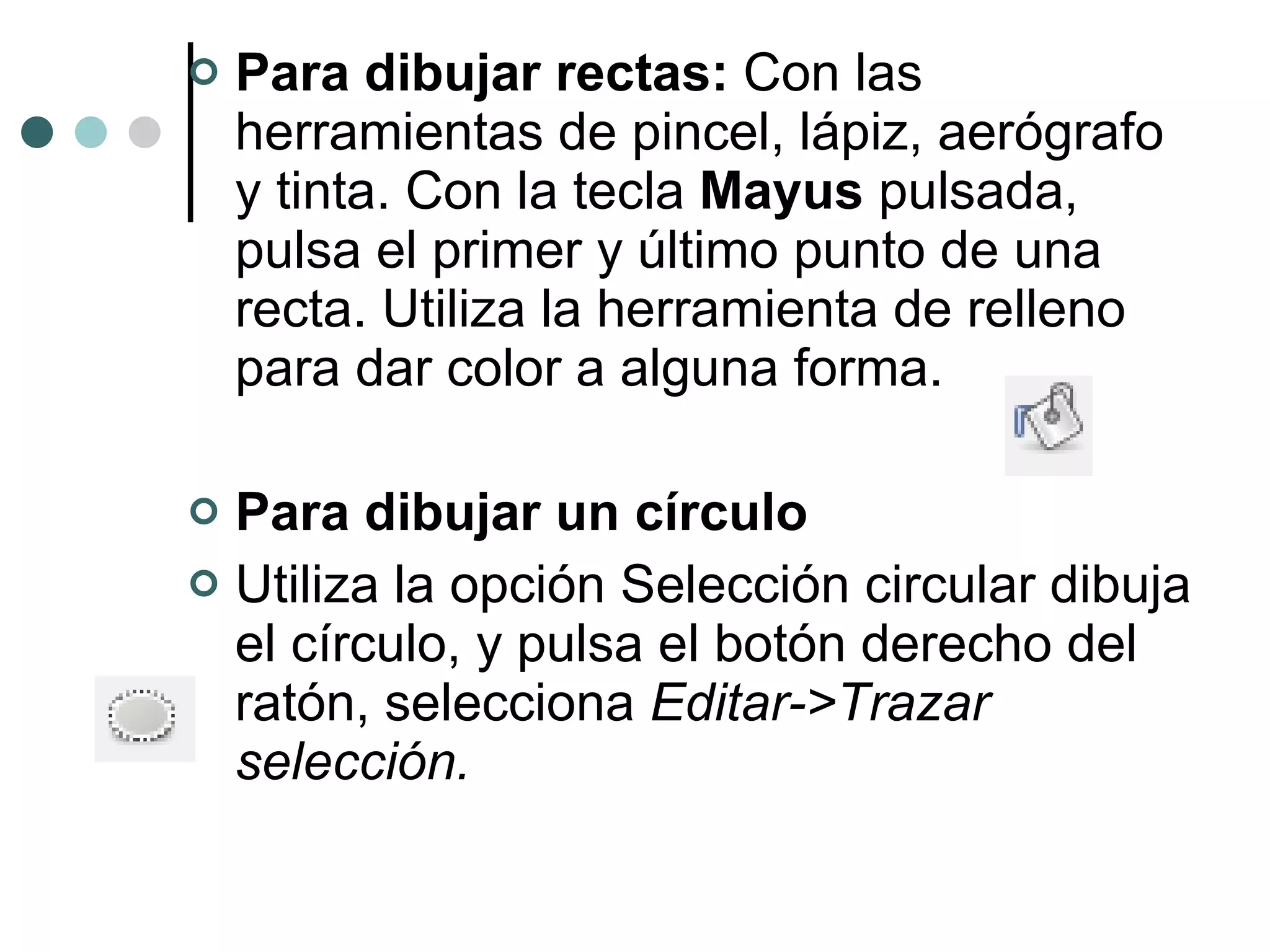 Para dibujar rectas:  Con las herramientas de pincel, lápiz, aerógrafo y tinta. Con la tecla  Mayus  pulsada, pulsa el primer y último punto de una recta. Utiliza la herramienta de relleno para dar color a alguna forma. Para dibujar un círculo Utiliza la opción Selección circular dibuja el círculo, y pulsa el botón derecho del ratón, selecciona  Editar->Trazar selección. 