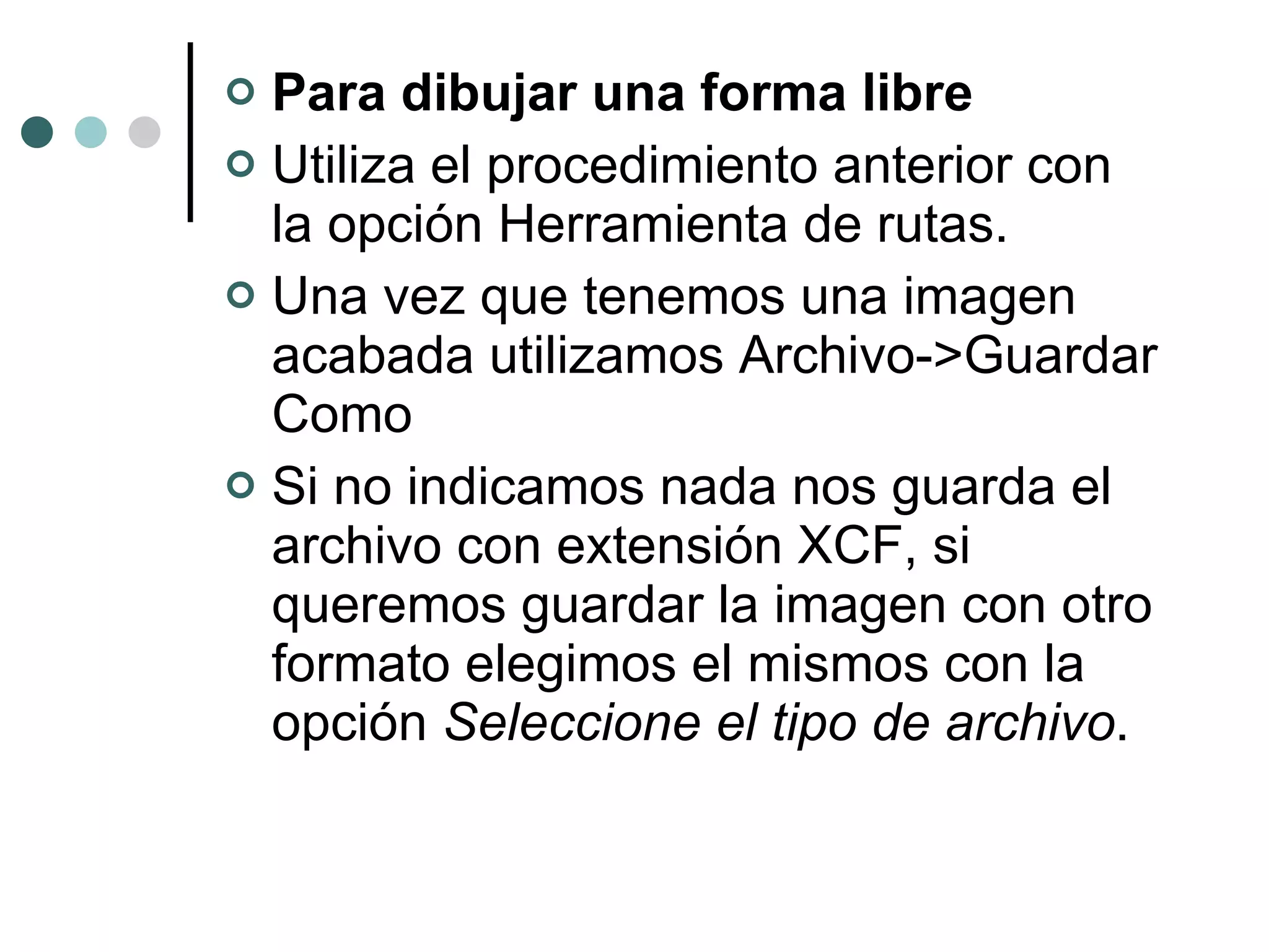 Para dibujar una forma libre Utiliza el procedimiento anterior con la opción Herramienta de rutas. Una vez que tenemos una imagen acabada utilizamos Archivo->Guardar Como Si no indicamos nada nos guarda el archivo con extensión XCF, si queremos guardar la imagen con otro formato elegimos el mismos con la opción  Seleccione el tipo de archivo . 