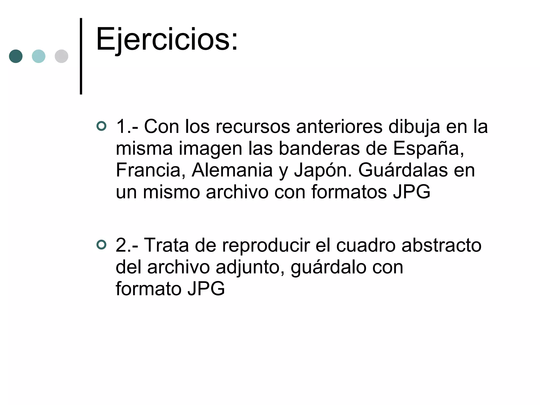Ejercicios: 1.- Con los recursos anteriores dibuja en la misma imagen las banderas de España, Francia, Alemania y Japón. Guárdalas en un mismo archivo con formatos JPG  2.- Trata de reproducir el cuadro abstracto del archivo adjunto, guárdalo con formato JPG  