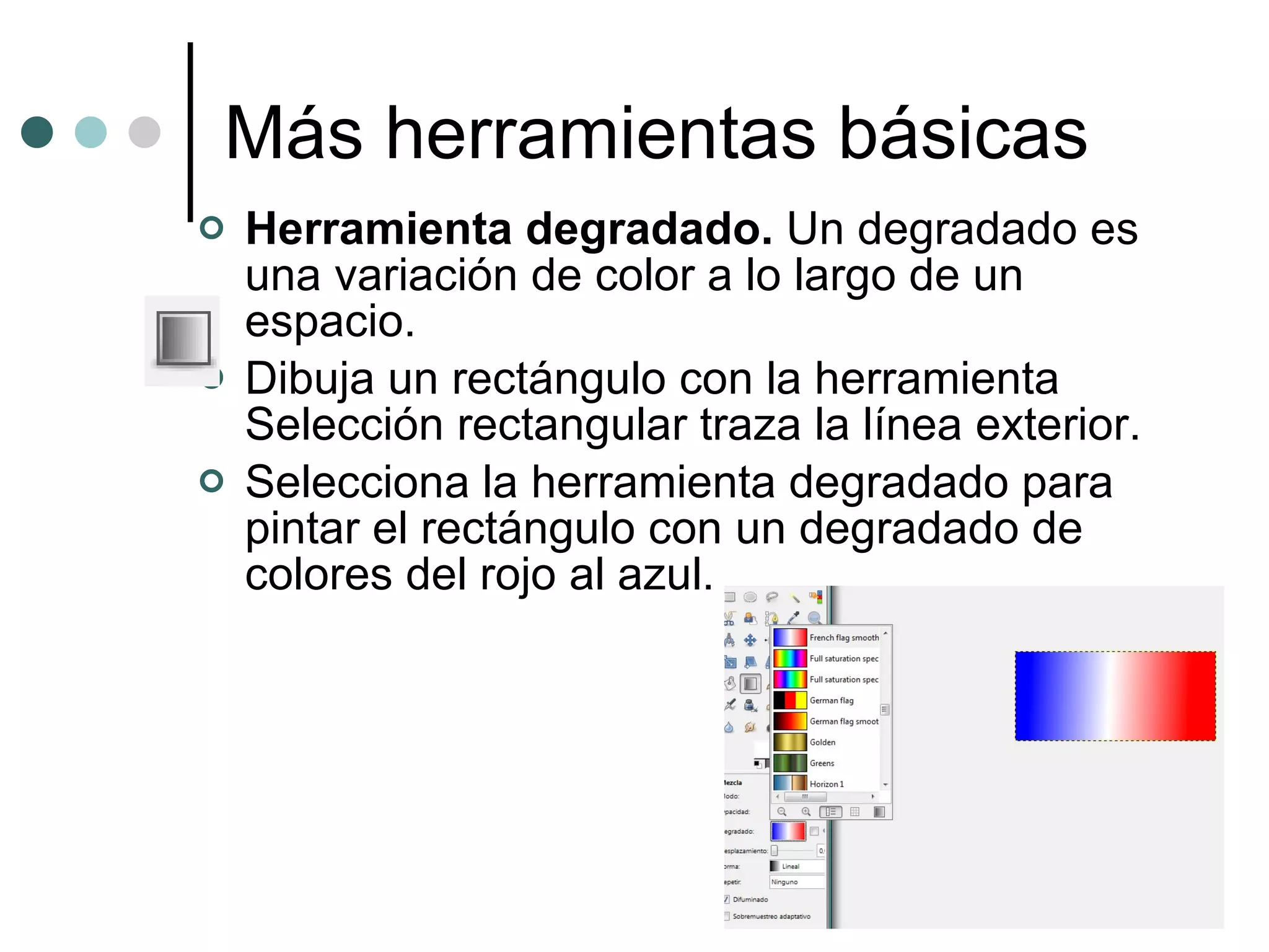 Más herramientas básicas Herramienta degradado.  Un degradado es una variación de color a lo largo de un espacio. Dibuja un rectángulo con la herramienta Selección rectangular traza la línea exterior. Selecciona la herramienta degradado para pintar el rectángulo con un degradado de colores del rojo al azul. 
