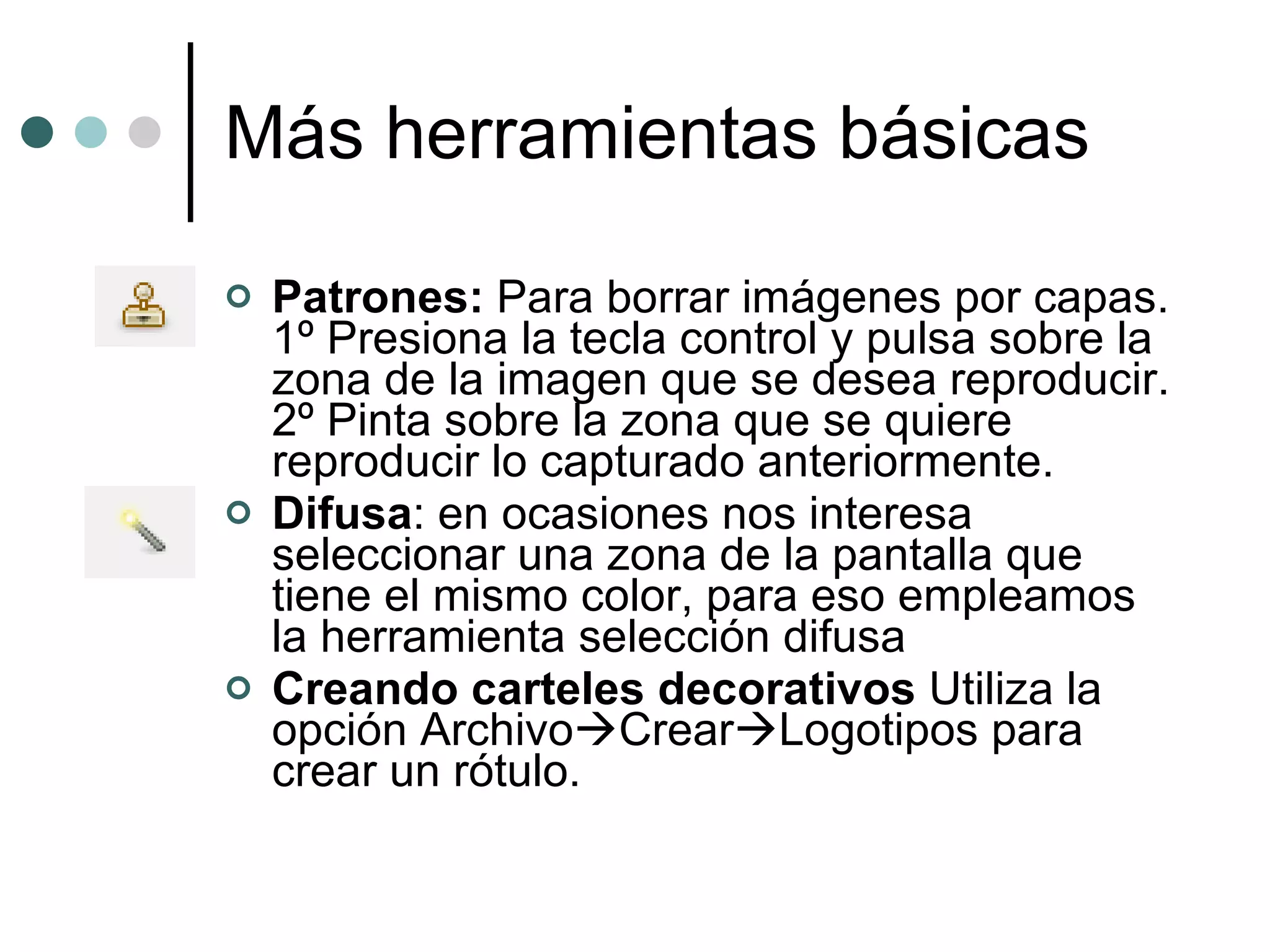 Más herramientas básicas Patrones:  Para borrar imágenes por capas. 1º Presiona la tecla control y pulsa sobre la zona de la imagen que se desea reproducir. 2º Pinta sobre la zona que se quiere reproducir lo capturado anteriormente. Difusa : en ocasiones nos interesa seleccionar una zona de la pantalla que tiene el mismo color, para eso empleamos la herramienta selección difusa Creando carteles decorativos  Utiliza la opción Archivo  Crear  Logotipos para crear un rótulo. 