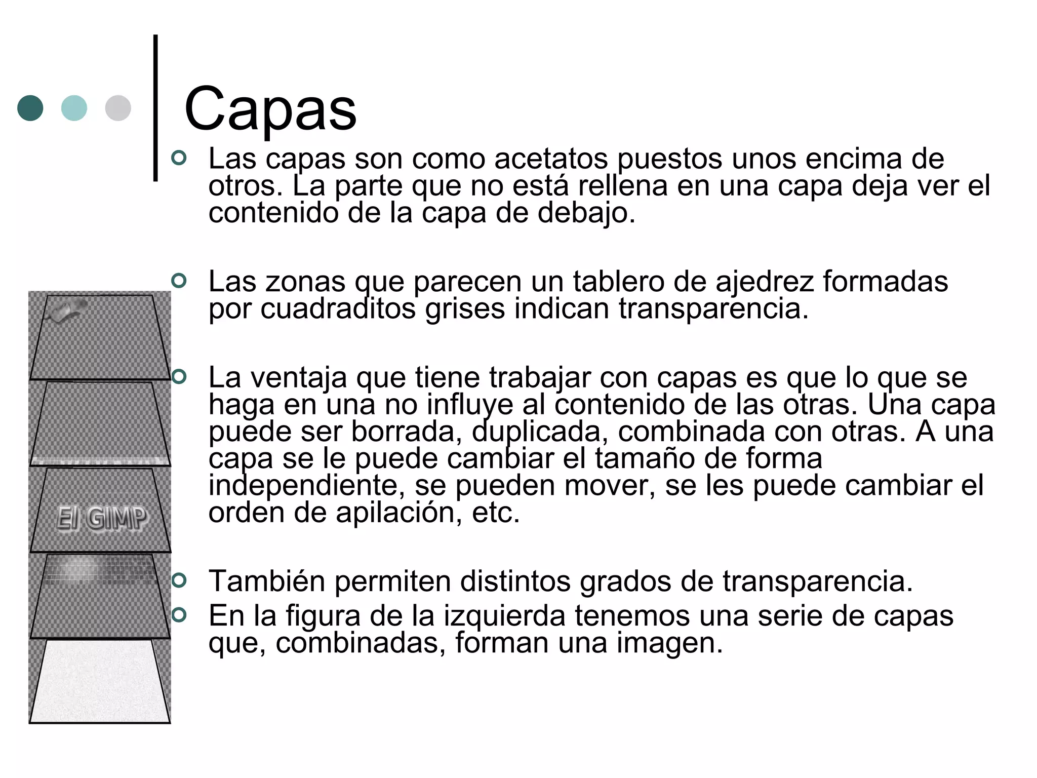 Capas Las capas son como acetatos puestos unos encima de otros. La parte que no está rellena en una capa deja ver el contenido de la capa de debajo. Las zonas que parecen un tablero de ajedrez formadas por cuadraditos grises indican transparencia. La ventaja que tiene trabajar con capas es que lo que se haga en una no influye al contenido de las otras. Una capa puede ser borrada, duplicada, combinada con otras. A una capa se le puede cambiar el tamaño de forma independiente, se pueden mover, se les puede cambiar el orden de apilación, etc. También permiten distintos grados de transparencia. En la figura de la izquierda tenemos una serie de capas que, combinadas, forman una imagen. 