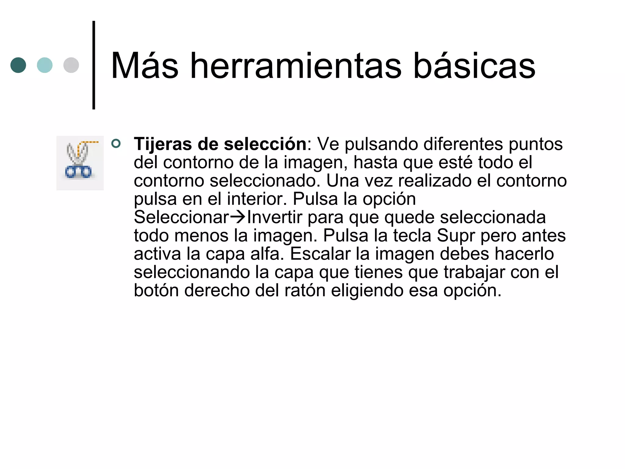 Más herramientas básicas Tijeras de selección : Ve pulsando diferentes puntos del contorno de la imagen, hasta que esté todo el contorno seleccionado. Una vez realizado el contorno pulsa en el interior. Pulsa la opción Seleccionar  Invertir para que quede seleccionada todo menos la imagen. Pulsa la tecla Supr pero antes activa la capa alfa. Escalar la imagen debes hacerlo seleccionando la capa que tienes que trabajar con el botón derecho del ratón eligiendo esa opción. 