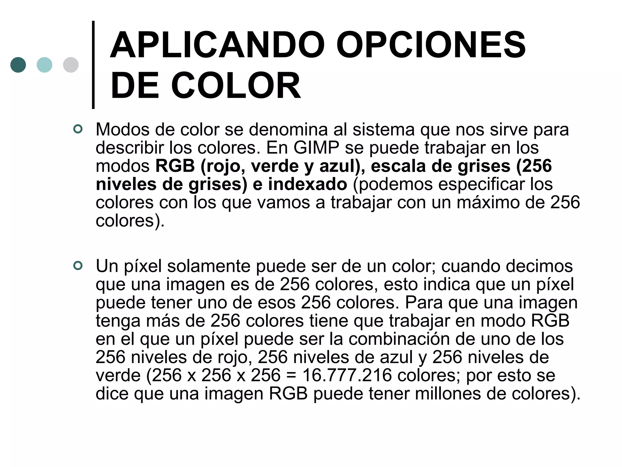 APLICANDO OPCIONES DE COLOR Modos de color se denomina al sistema que nos sirve para describir los colores. En GIMP se puede trabajar en los modos  RGB (rojo, verde y azul), escala de grises (256 niveles de grises) e indexado  (podemos especificar los colores con los que vamos a trabajar con un máximo de 256 colores). Un píxel solamente puede ser de un color; cuando decimos que una imagen es de 256 colores, esto indica que un píxel puede tener uno de esos 256 colores. Para que una imagen tenga más de 256 colores tiene que trabajar en modo RGB en el que un píxel puede ser la combinación de uno de los 256 niveles de rojo, 256 niveles de azul y 256 niveles de verde (256 x 256 x 256 = 16.777.216 colores; por esto se dice que una imagen RGB puede tener millones de colores). 