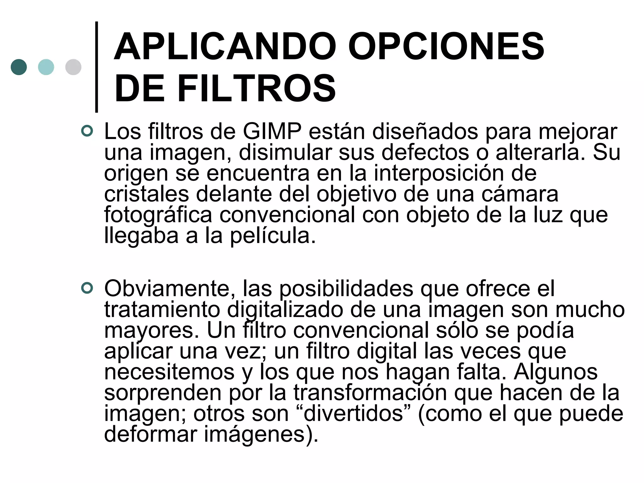 APLICANDO OPCIONES DE FILTROS Los filtros de GIMP están diseñados para mejorar una imagen, disimular sus defectos o alterarla. Su origen se encuentra en la interposición de cristales delante del objetivo de una cámara fotográfica convencional con objeto de la luz que llegaba a la película. Obviamente, las posibilidades que ofrece el tratamiento digitalizado de una imagen son mucho mayores. Un filtro convencional sólo se podía aplicar una vez; un filtro digital las veces que necesitemos y los que nos hagan falta. Algunos sorprenden por la transformación que hacen de la imagen; otros son “divertidos” (como el que puede deformar imágenes). 