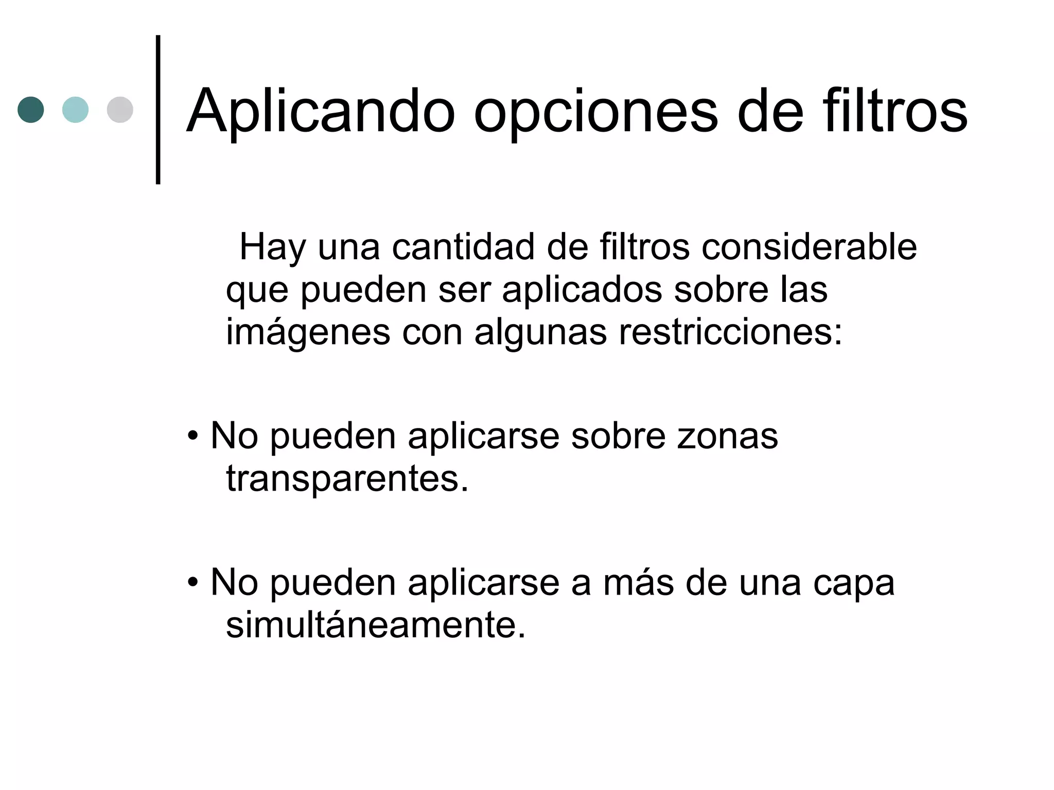 Aplicando opciones de filtros Hay una cantidad de filtros considerable que pueden ser aplicados sobre las imágenes con algunas restricciones: •  No pueden aplicarse sobre zonas transparentes. •  No pueden aplicarse a más de una capa simultáneamente. 