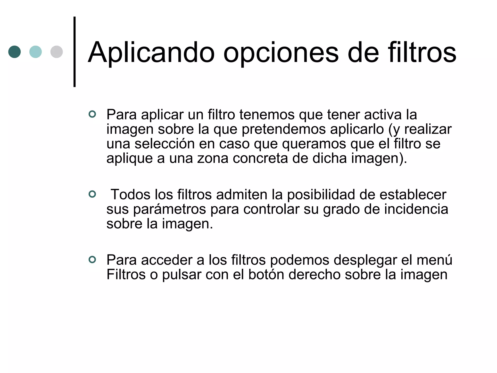 Aplicando opciones de filtros Para aplicar un filtro tenemos que tener activa la imagen sobre la que pretendemos aplicarlo (y realizar una selección en caso que queramos que el filtro se aplique a una zona concreta de dicha imagen). Todos los filtros admiten la posibilidad de establecer sus parámetros para controlar su grado de incidencia sobre la imagen. Para acceder a los filtros podemos desplegar el menú Filtros o pulsar con el botón derecho sobre la imagen 