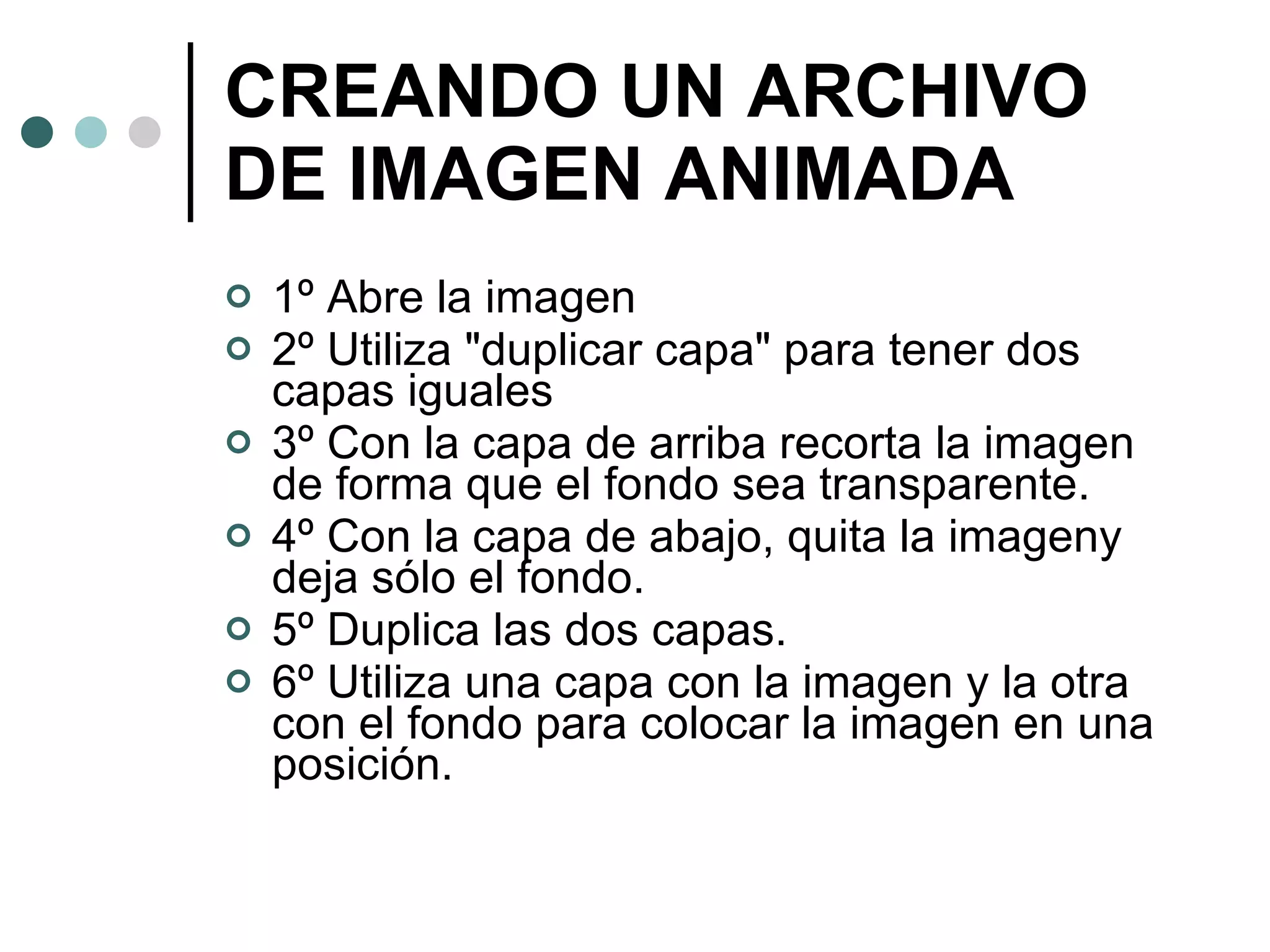 CREANDO UN ARCHIVO DE IMAGEN ANIMADA 1º Abre la imagen 2º Utiliza "duplicar capa" para tener dos capas iguales 3º Con la capa de arriba recorta la imagen de forma que el fondo sea transparente. 4º Con la capa de abajo, quita la imageny deja sólo el fondo. 5º Duplica las dos capas. 6º Utiliza una capa con la imagen y la otra con el fondo para colocar la imagen en una posición. 