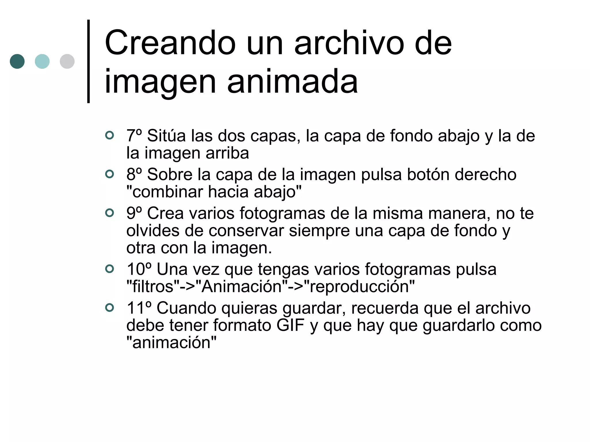 Creando un archivo de imagen animada 7º Sitúa las dos capas, la capa de fondo abajo y la de la imagen arriba 8º Sobre la capa de la imagen pulsa botón derecho "combinar hacia abajo" 9º Crea varios fotogramas de la misma manera, no te olvides de conservar siempre una capa de fondo y otra con la imagen. 10º Una vez que tengas varios fotogramas pulsa "filtros"->"Animación"->"reproducción" 11º Cuando quieras guardar, recuerda que el archivo debe tener formato GIF y que hay que guardarlo como "animación" 