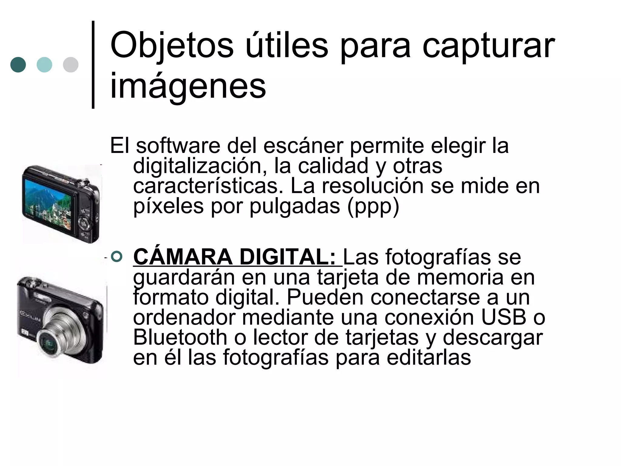 Objetos útiles para capturar imágenes El software del escáner permite elegir la digitalización, la calidad y otras características. La resolución se mide en píxeles por pulgadas (ppp) CÁMARA DIGITAL:  Las fotografías se guardarán en una tarjeta de memoria en formato digital. Pueden conectarse a un ordenador mediante una conexión USB o Bluetooth o lector de tarjetas y descargar en él las fotografías para editarlas 