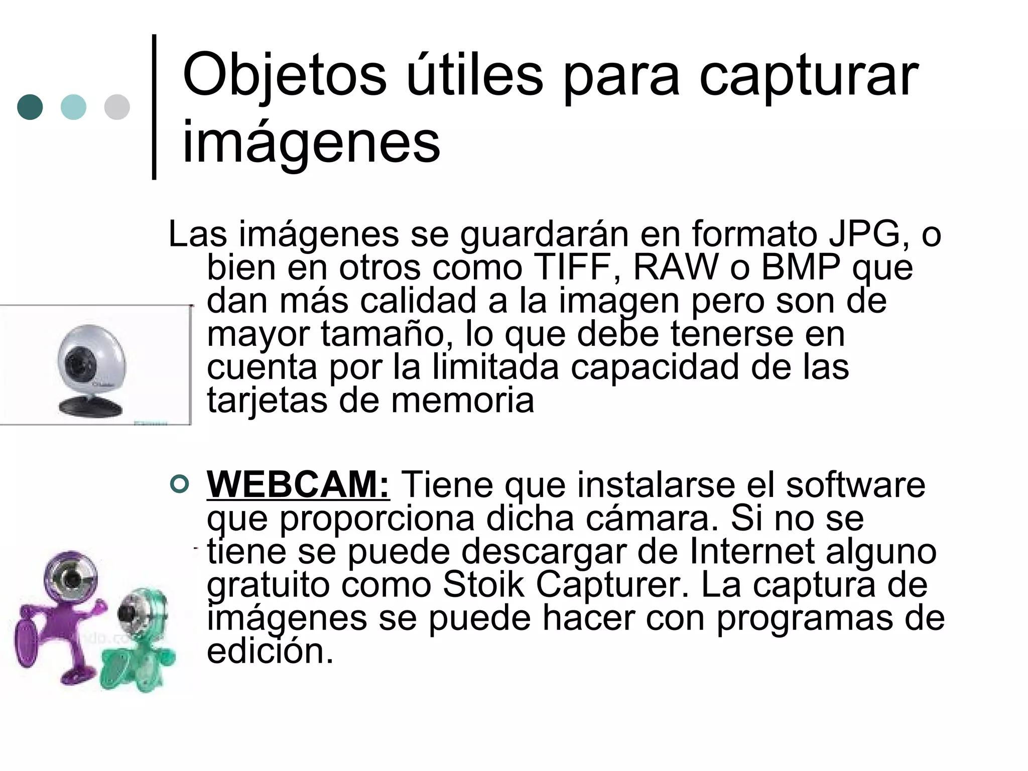 Objetos útiles para capturar imágenes Las imágenes se guardarán en formato JPG, o bien en otros como TIFF, RAW o BMP que dan más calidad a la imagen pero son de mayor tamaño, lo que debe tenerse en cuenta por la limitada capacidad de las tarjetas de memoria WEBCAM:  Tiene que instalarse el software que proporciona dicha cámara. Si no se tiene se puede descargar de Internet alguno gratuito como Stoik Capturer. La captura de imágenes se puede hacer con programas de edición. 