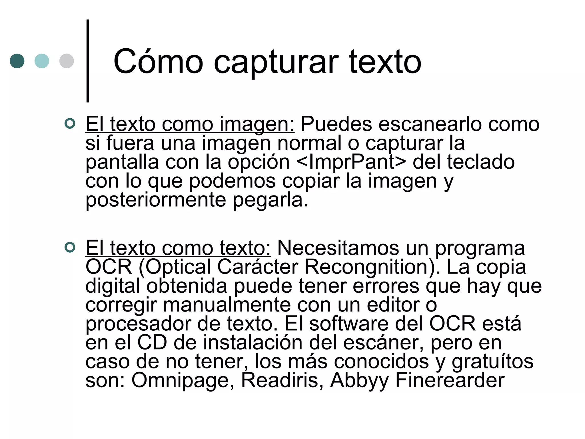 Cómo capturar texto El texto como imagen:  Puedes escanearlo como si fuera una imagen normal o capturar la pantalla con la opción <ImprPant> del teclado con lo que podemos copiar la imagen y posteriormente pegarla. El texto como texto:  Necesitamos un programa OCR (Optical Carácter Recongnition). La copia digital obtenida puede tener errores que hay que corregir manualmente con un editor o procesador de texto. El software del OCR está en el CD de instalación del escáner, pero en caso de no tener, los más conocidos y gratuítos son: Omnipage, Readiris, Abbyy Finerearder 