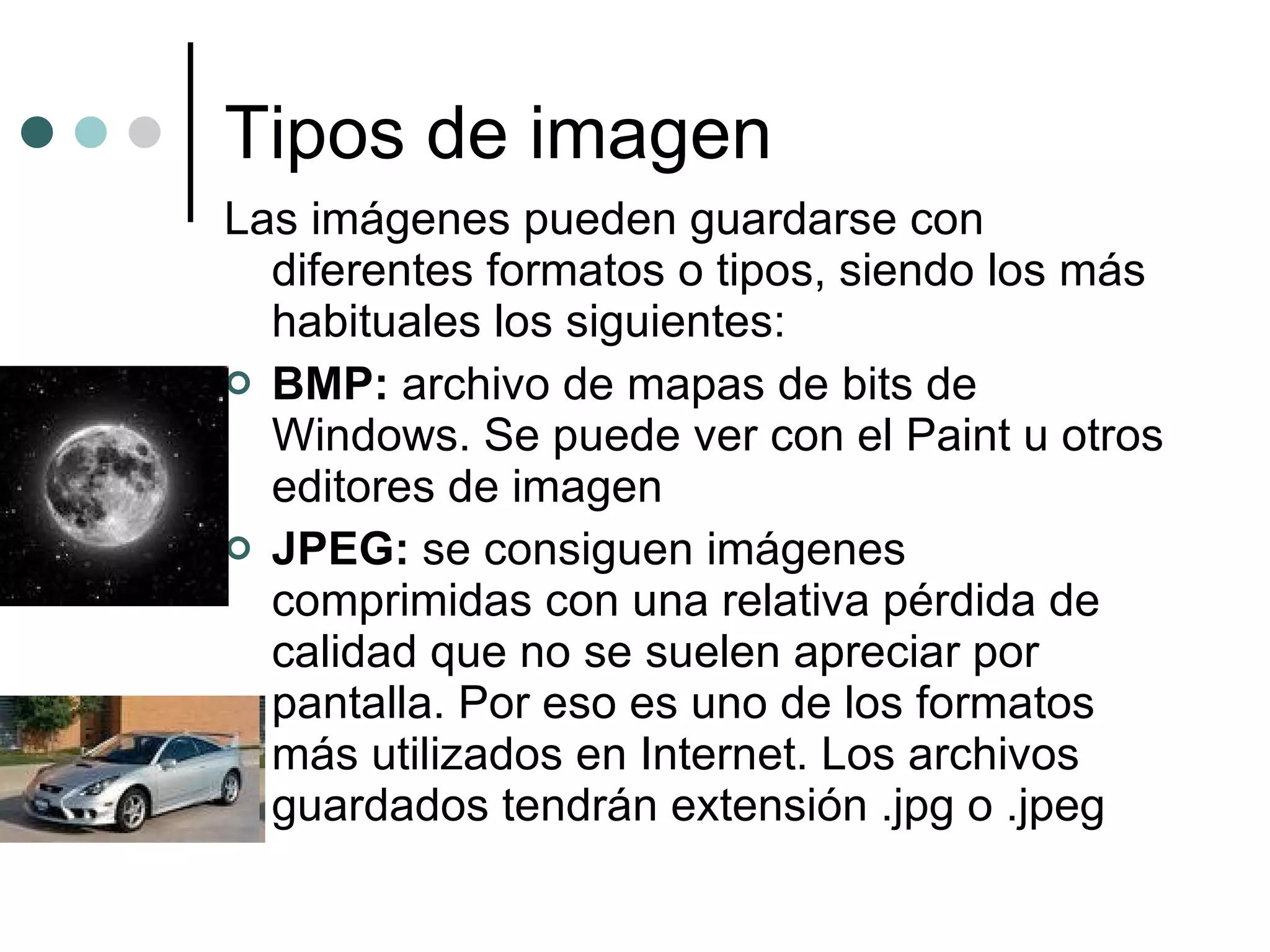 Tipos de imagen Las imágenes pueden guardarse con diferentes formatos o tipos, siendo los más habituales los siguientes: BMP:  archivo de mapas de bits de Windows. Se puede ver con el Paint u otros editores de imagen JPEG:  se consiguen imágenes comprimidas con una relativa pérdida de calidad que no se suelen apreciar por pantalla. Por eso es uno de los formatos más utilizados en Internet. Los archivos guardados tendrán extensión .jpg o .jpeg  