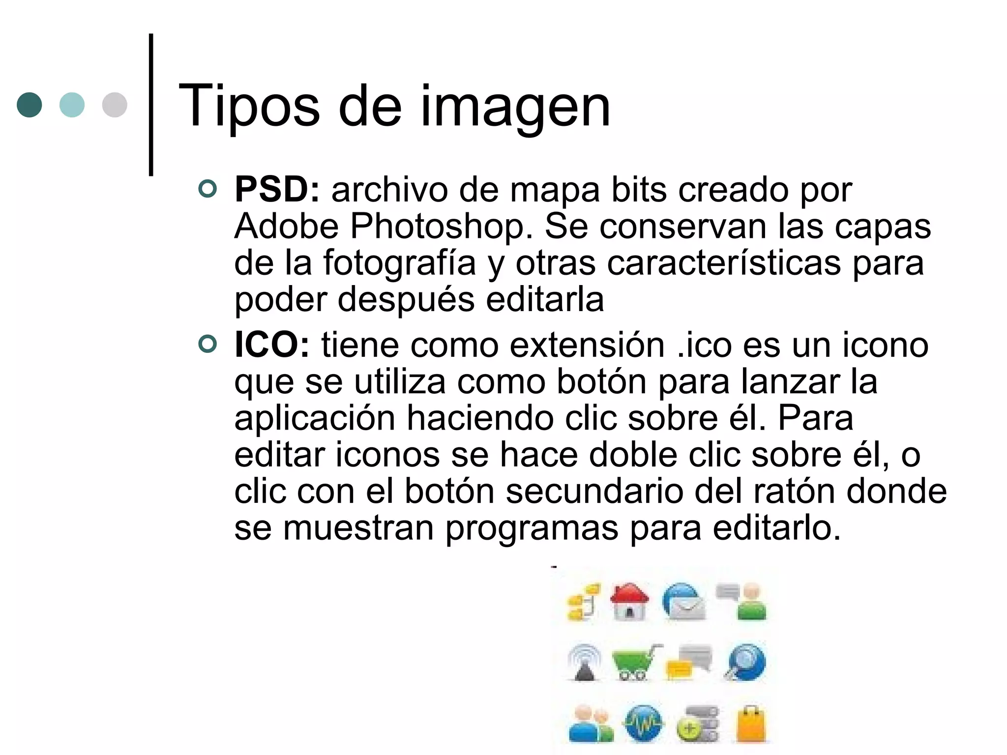 Tipos de imagen PSD:  archivo de mapa bits creado por Adobe Photoshop. Se conservan las capas de la fotografía y otras características para poder después editarla ICO:  tiene como extensión .ico es un icono que se utiliza como botón para lanzar la aplicación haciendo clic sobre él. Para editar iconos se hace doble clic sobre él, o clic con el botón secundario del ratón donde se muestran programas para editarlo. 