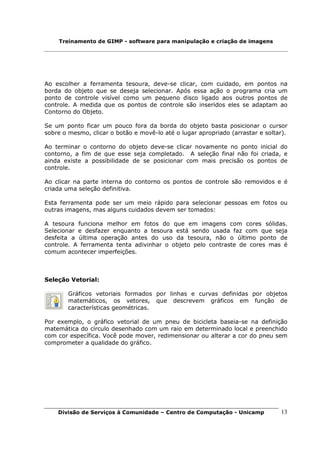 Treinamento de GIMP - software para manipulação e criação de imagens




Ao escolher a ferramenta tesoura, deve-se clicar, com cuidado, em pontos na
borda do objeto que se deseja selecionar. Após essa ação o programa cria um
ponto de controle visível como um pequeno disco ligado aos outros pontos de
controle. A medida que os pontos de controle são inseridos eles se adaptam ao
Contorno do Objeto.

Se um ponto ficar um pouco fora da borda do objeto basta posicionar o cursor
sobre o mesmo, clicar o botão e movê-lo até o lugar apropriado (arrastar e soltar).

Ao terminar o contorno do objeto deve-se clicar novamente no ponto inicial do
contorno, a fim de que esse seja completado. A seleção final não foi criada, e
ainda existe a possibilidade de se posicionar com mais precisão os pontos de
controle.

Ao clicar na parte interna do contorno os pontos de controle são removidos e é
criada uma seleção definitiva.

Esta ferramenta pode ser um meio rápido para selecionar pessoas em fotos ou
outras imagens, mas alguns cuidados devem ser tomados:

A tesoura funciona melhor em fotos do que em imagens com cores sólidas.
Selecionar e desfazer enquanto a tesoura está sendo usada faz com que seja
desfeita a última operação antes do uso da tesoura, não o último ponto de
controle. A ferramenta tenta adivinhar o objeto pelo contraste de cores mas é
comum acontecer imperfeições.



Seleção Vetorial:

        Gráficos vetoriais formados por linhas e curvas definidas por objetos
        matemáticos, os vetores, que descrevem gráficos em função de
        características geométricas.

Por exemplo, o gráfico vetorial de um pneu de bicicleta baseia-se na definição
matemática do círculo desenhado com um raio em determinado local e preenchido
com cor específica. Você pode mover, redimensionar ou alterar a cor do pneu sem
comprometer a qualidade do gráfico.




    Divisão de Serviços à Comunidade – Centro de Computação - Unicamp           13
 