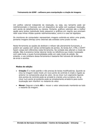 Treinamento de GIMP - software para manipulação e criação de imagens




Um gráfico vetorial independe da resolução, ou seja, seu tamanho pode ser
redimensionado e impresso com um dispositivo de saída com qualquer resolução,
sem perda de detalhamento ou clareza. Portanto, gráficos vetoriais são a melhor
opção para textos (sobretudo texto pequeno) e gráficos em negrito que precisam
reter suas linhas nítidas quando redimensionados, como é o caso de logotipos.

Os monitores de computador representam imagens exibindo-as sobre uma grade,
portanto imagens bitmap como vetoriais são exibidas como pixels na tela.


Nesta ferramenta as opções de desfazer e refazer são plenamente funcionais, e
podem ser usadas com várias combinações de pontos. As teclas ALT, CTRL e SHIFT
fazem coisas bem diferentes nesta ferramenta. Na verdade elas alteram o modo de
edição. Não é produtivo tentar decorar lendo na referência que modo é acessado
com cada tecla, e quais funcionalidades estão em cada modo de edição. No
entanto, o uso cotidiano dessa ferramenta é bastante fácil através de tentativas
de erros e acertos.



   Modos de edição:

   •    Criação: É o modo padrão e não precisa de teclas modificadoras. Quando se
        clica na imagem neste modo um novo ponto de controle é criado e ligado ao
        anterior no componente atual do vetor. Ao se clicar num segmento ligando
        dois pontos de controle pode-se arrastá-lo criando uma curvatura. Ao se
        clicar num ponto já existente pode-se simplesmente arrastá-lo para outra
        localização sem interferir no restante do vetor.

   •    Mover: Segurar a tecla Alt e mover o vetor selecionado mantendo-se todo
        o restante da imagem.




       Divisão de Serviços à Comunidade – Centro de Computação - Unicamp       14
 