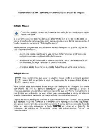 Treinamento de GIMP - software para manipulação e criação de imagens




Seleção Mover:


         Com a ferramenta mover você arrasta uma seleção ou camada para outro
         local da imagem.

O lugar em que antes estava a seleção é preenchido com a cor de fundo, caso se
esteja trabalhando numa camada sem transparência, ou se torna transparente. A
região movida torna-se uma “Seleção Flutuante”.

Neste ponto o programa se encontra num estado de espera no qual as opções de
uso se tornam limitadas:

   •    A primeira opção é continuar o uso normal de ferramentas e filtros que se
        apliquem apenas a região da seleção flutuante.

   •    A segunda opção é combinar a seleção flutuante com a camada da qual ela
        foi recortada, ou seja, “ancorar” a seleção flutuante.

   •    A terceira opção é promover a seleção flutuante para uma nova camada.


Seleção Cortar:

           Esta ferramenta que para o usuário casual pode a princípio parecer
           pouco útil na verdade é vital na finalização de imagens fotográficas e
           mesmo outra.

Para utilizar essa ferramenta basta traçar um retângulo na imagem, de forma
semelhante ao suo da seleção retangular. Quando se começa a traçar o
retângulo,aparece uma janela de corte que permite que se informe manualmente a
coordenada do retângulo, ou que pegue suas coordenadas a partir de alguma
seleção previamente existente na imagem (feita com outra ferramenta).

Depois de feito o retângulo confirme o corte clicando-se em “cortar” nessa janela
que aparece, ou pode-se mover e redimensionar o retângulo de corte segurando-
se o ponto inferior direito ou superior esquerdo. A janela com coordenada de corte
pode ser suprimida segurando a tecla SHIFTH ao iniciar-se o desenho do
retângulo. As opções da ferramenta cortar são primeiramente “cortar” ou
“redimensionar”.




       Divisão de Serviços à Comunidade – Centro de Computação - Unicamp            16
 