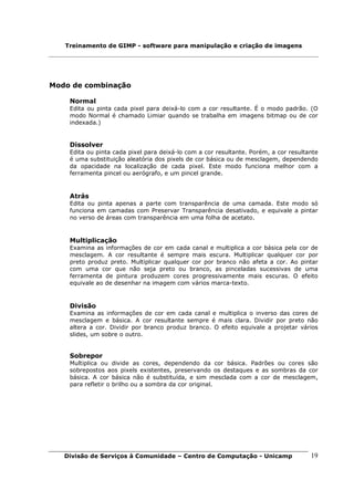 Treinamento de GIMP - software para manipulação e criação de imagens




Modo de combinação

    Normal
    Edita ou pinta cada pixel para deixá-lo com a cor resultante. É o modo padrão. (O
    modo Normal é chamado Limiar quando se trabalha em imagens bitmap ou de cor
    indexada.)


    Dissolver
    Edita ou pinta cada pixel para deixá-lo com a cor resultante. Porém, a cor resultante
    é uma substituição aleatória dos pixels de cor básica ou de mesclagem, dependendo
    da opacidade na localização de cada pixel. Este modo funciona melhor com a
    ferramenta pincel ou aerógrafo, e um pincel grande.



    Atrás
    Edita ou pinta apenas a parte com transparência de uma camada. Este modo só
    funciona em camadas com Preservar Transparência desativado, e equivale a pintar
    no verso de áreas com transparência em uma folha de acetato.


    Multiplicação
    Examina as informações de cor em cada canal e multiplica a cor básica pela cor de
    mesclagem. A cor resultante é sempre mais escura. Multiplicar qualquer cor por
    preto produz preto. Multiplicar qualquer cor por branco não afeta a cor. Ao pintar
    com uma cor que não seja preto ou branco, as pinceladas sucessivas de uma
    ferramenta de pintura produzem cores progressivamente mais escuras. O efeito
    equivale ao de desenhar na imagem com vários marca-texto.



    Divisão
    Examina as informações de cor em cada canal e multiplica o inverso das cores de
    mesclagem e básica. A cor resultante sempre é mais clara. Dividir por preto não
    altera a cor. Dividir por branco produz branco. O efeito equivale a projetar vários
    slides, um sobre o outro.


    Sobrepor
    Multiplica ou divide as cores, dependendo da cor básica. Padrões ou cores são
    sobrepostos aos pixels existentes, preservando os destaques e as sombras da cor
    básica. A cor básica não é substituída, e sim mesclada com a cor de mesclagem,
    para refletir o brilho ou a sombra da cor original.




   Divisão de Serviços à Comunidade – Centro de Computação - Unicamp                  19
 