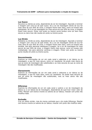 Treinamento de GIMP - software para manipulação e criação de imagens




 Luz Suave
 Escurece ou clareia as cores, dependendo da cor de mesclagem. Equivale a iluminar
 a imagem com uma luz de spot suave. Se a cor de mesclagem (fonte de luz) for
 mais clara do que 50% de cinza, a imagem ficará mais clara, como se tivesse sido
 sobreposta. Se a cor de mesclagem for mais escura do que 50% de cinza, a imagem
 ficará mais escura. Pintar com preto ou branco puros produz uma cor bem mais
 escura ou clara mas não resulta em preto ou branco puros.


 Luz Direta
 Multiplica ou divide as cores, dependendo da cor de mesclagem. Equivale a iluminar
 a imagem com uma luz de spot direta. Se a cor de mesclagem (fonte de luz) for
 mais clara do que 50% de cinza, a imagem ficará mais clara, como se tivesse sido
 dividida. Use para adicionar destaques à imagem. Se a cor de mesclagem for mais
 escura do que 50% de cinza, a imagem ficará mais escura, como se tivesse sido
 multiplicada. Use para adicionar sombras à imagem. Pintar com preto ou branco
 puros resulta em preto ou branco puros.


 Escurecimento
 Examina as informações de cor em cada canal e seleciona a cor básica ou de
 mesclagem, a que for mais escura, como cor resultante. Os pixels mais claros do
 que as cores de mesclagem são substituídas e as mais escuras do que as cores de
 mesclagem não são modificadas.



 Clareamento
 Examina as informações de cor em cada canal e seleciona a cor básica ou de
 mesclagem, a que for mais clara, como cor resultante. Os pixels mais escuros do
 que as cores de mesclagem são substituídas, mas os mais claros não são
 modificados.




 Diferença
 Examina as informações de cor em cada canal e subtrai a cor de mesclagem da
 básica ou a cor básica da de mesclagem, dependendo de qual tiver maior valor de
 brilho. Mesclar com branco inverte os valores da cor básica; mesclar com preto não
 modifica nada.



 Exclusão
 Cria um efeito similar, mas de menos contraste que o do modo Diferença. Mesclar
 com branco inverte os valores da cor básica; mesclar com preto não modifica nada.




Divisão de Serviços à Comunidade – Centro de Computação - Unicamp               20
 