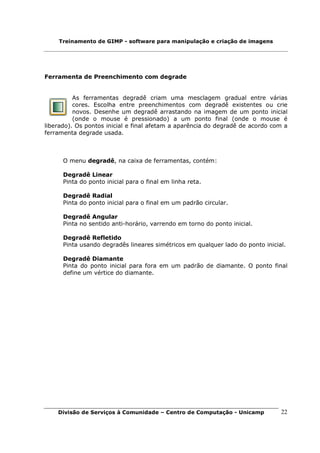 Treinamento de GIMP - software para manipulação e criação de imagens




Ferramenta de Preenchimento com degrade


          As ferramentas degradê criam uma mesclagem gradual entre várias
          cores. Escolha entre preenchimentos com degradê existentes ou crie
          novos. Desenhe um degradê arrastando na imagem de um ponto inicial
          (onde o mouse é pressionado) a um ponto final (onde o mouse é
liberado). Os pontos inicial e final afetam a aparência do degradê de acordo com a
ferramenta degrade usada.



      O menu degradê, na caixa de ferramentas, contém:

      Degradê Linear
      Pinta do ponto inicial para o final em linha reta.

      Degradê Radial
      Pinta do ponto inicial para o final em um padrão circular.

      Degradê Angular
      Pinta no sentido anti-horário, varrendo em torno do ponto inicial.

      Degradê Refletido
      Pinta usando degradês lineares simétricos em qualquer lado do ponto inicial.

      Degradê Diamante
      Pinta do ponto inicial para fora em um padrão de diamante. O ponto final
      define um vértice do diamante.




    Divisão de Serviços à Comunidade – Centro de Computação - Unicamp           22
 